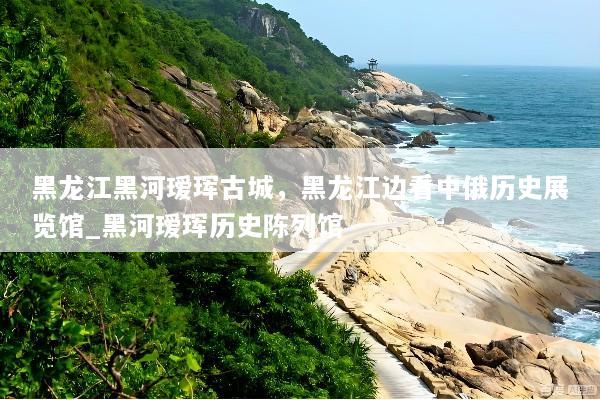 黑龙江黑河瑷珲古城，黑龙江边看中俄历史展览馆_黑河瑷珲历史陈列馆