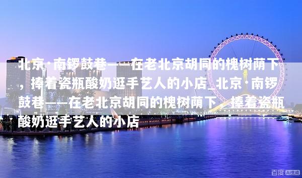 北京·南锣鼓巷——在老北京胡同的槐树荫下，捧着瓷瓶酸奶逛手艺人的小店_北京·南锣鼓巷——在老北京胡同的槐树荫下，捧着瓷瓶酸奶逛手艺人的小店