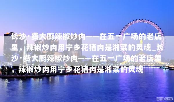 长沙·费大厨辣椒炒肉——在五一广场的老店里，辣椒炒肉用宁乡花猪肉是湘菜的灵魂_长沙·费大厨辣椒炒肉——在五一广场的老店里，辣椒炒肉用宁乡花猪肉是湘菜的灵魂
