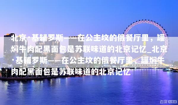 北京·基辅罗斯——在公主坟的俄餐厅里，罐焖牛肉配黑面包是苏联味道的北京记忆_北京·基辅罗斯——在公主坟的俄餐厅里，罐焖牛肉配黑面包是苏联味道的北京记忆