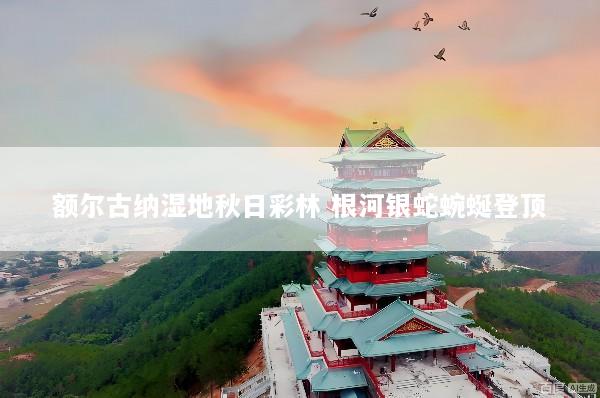 额尔古纳湿地秋日彩林 根河银蛇蜿蜒登顶