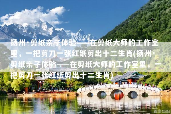 扬州·剪纸亲子体验——在剪纸大师的工作室里，一把剪刀一张红纸剪出十二生肖(扬州·剪纸亲子体验——在剪纸大师的工作室里，一把剪刀一张红纸剪出十二生肖)