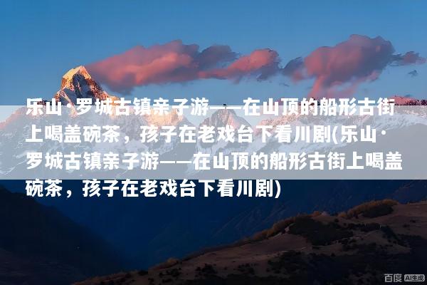 乐山·罗城古镇亲子游——在山顶的船形古街上喝盖碗茶，孩子在老戏台下看川剧(乐山·罗城古镇亲子游——在山顶的船形古街上喝盖碗茶，孩子在老戏台下看川剧)