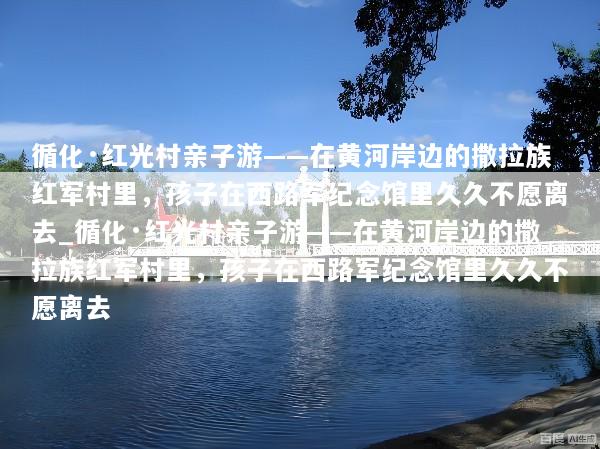 循化·红光村亲子游——在黄河岸边的撒拉族红军村里，孩子在西路军纪念馆里久久不愿离去_循化·红光村亲子游——在黄河岸边的撒拉族红军村里，孩子在西路军纪念馆里久久不愿离去