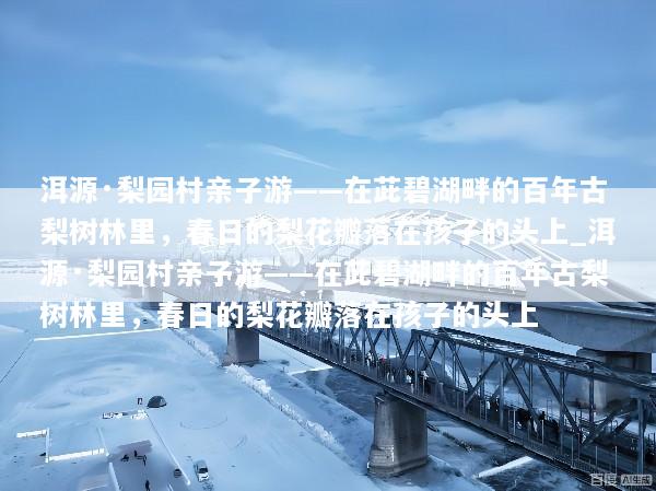 洱源·梨园村亲子游——在茈碧湖畔的百年古梨树林里，春日的梨花瓣落在孩子的头上_洱源·梨园村亲子游——在茈碧湖畔的百年古梨树林里，春日的梨花瓣落在孩子的头上