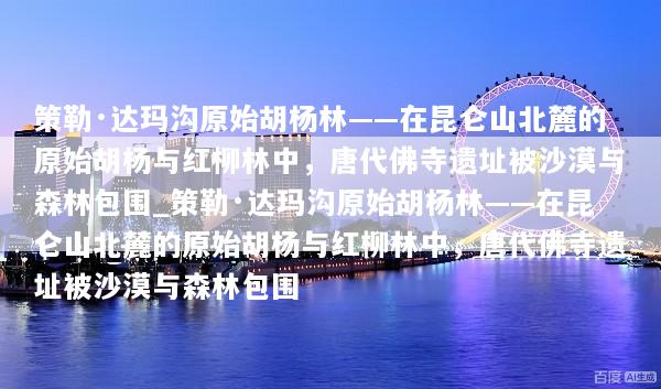 策勒·达玛沟原始胡杨林——在昆仑山北麓的原始胡杨与红柳林中，唐代佛寺遗址被沙漠与森林包围_策勒·达玛沟原始胡杨林——在昆仑山北麓的原始胡杨与红柳林中，唐代佛寺遗址被沙漠与森林包围
