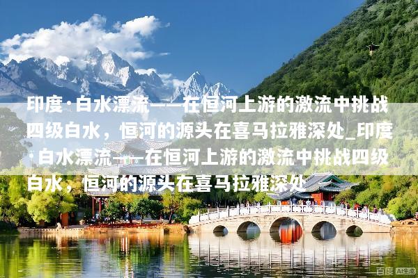 印度·白水漂流——在恒河上游的激流中挑战四级白水，恒河的源头在喜马拉雅深处_印度·白水漂流——在恒河上游的激流中挑战四级白水，恒河的源头在喜马拉雅深处