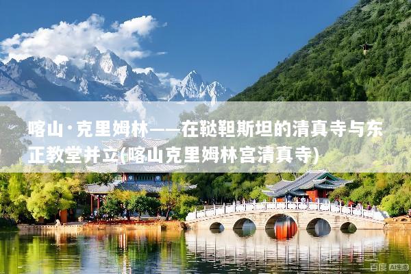 喀山·克里姆林——在鞑靼斯坦的清真寺与东正教堂并立(喀山克里姆林宫清真寺)