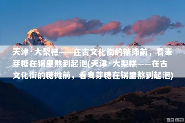 天津·大梨糕——在古文化街的糖摊前，看麦芽糖在锅里熬到起泡(天津·大梨糕——在古文化街的糖摊前，看麦芽糖在锅里熬到起泡)