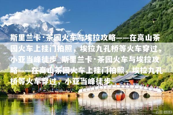 斯里兰卡·茶园火车与埃拉攻略——在高山茶园火车上挂门拍照，埃拉九孔桥等火车穿过，小亚当峰徒步_斯里兰卡·茶园火车与埃拉攻略——在高山茶园火车上挂门拍照，埃拉九孔桥等火车穿过，小亚当峰徒步