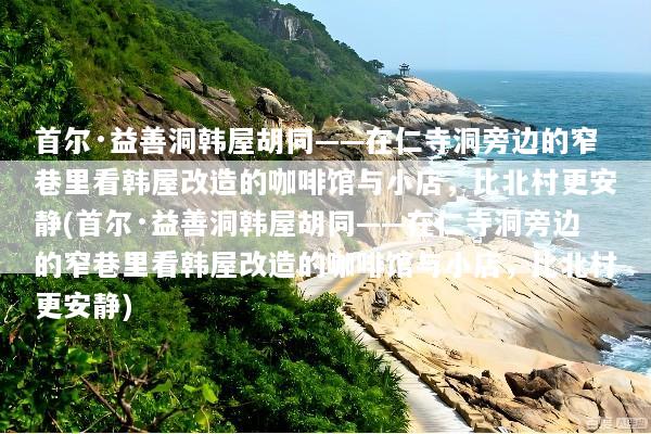 首尔·益善洞韩屋胡同——在仁寺洞旁边的窄巷里看韩屋改造的咖啡馆与小店，比北村更安静(首尔·益善洞韩屋胡同——在仁寺洞旁边的窄巷里看韩屋改造的咖啡馆与小店，比北村更安静)