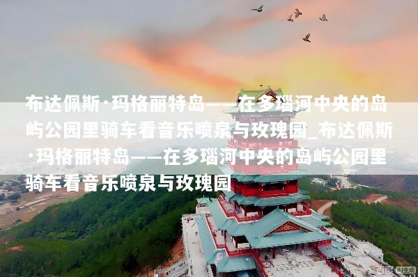 布达佩斯·玛格丽特岛——在多瑙河中央的岛屿公园里骑车看音乐喷泉与玫瑰园_布达佩斯·玛格丽特岛——在多瑙河中央的岛屿公园里骑车看音乐喷泉与玫瑰园