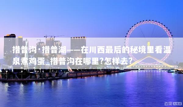 措普沟·措普湖——在川西最后的秘境里看温泉煮鸡蛋_措普沟在哪里?怎样去?
