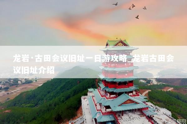 龙岩·古田会议旧址一日游攻略_龙岩古田会议旧址介绍