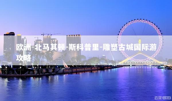 欧洲-北马其顿-斯科普里-雕塑古城国际游攻略