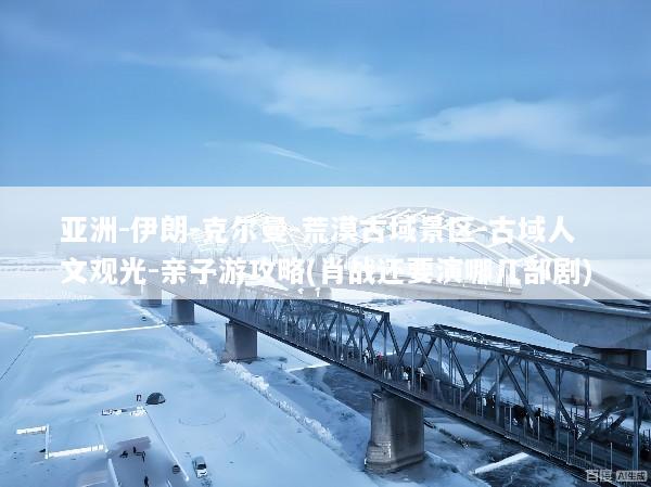 亚洲-伊朗-克尔曼-荒漠古域景区-古域人文观光-亲子游攻略(肖战还要演哪几部剧)