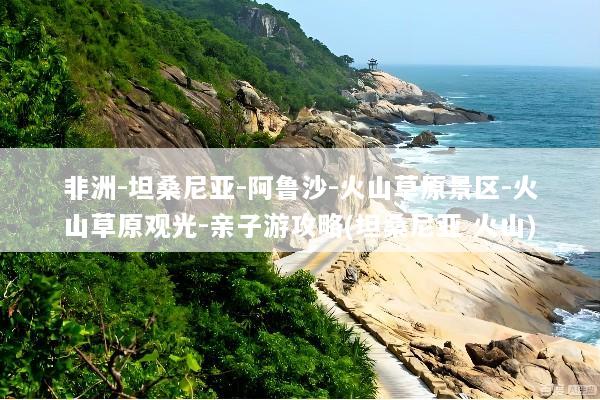 非洲-坦桑尼亚-阿鲁沙-火山草原景区-火山草原观光-亲子游攻略(坦桑尼亚 火山)